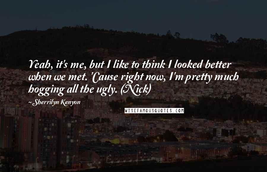 Sherrilyn Kenyon Quotes: Yeah, it's me, but I like to think I looked better when we met. 'Cause right now, I'm pretty much hogging all the ugly. (Nick)