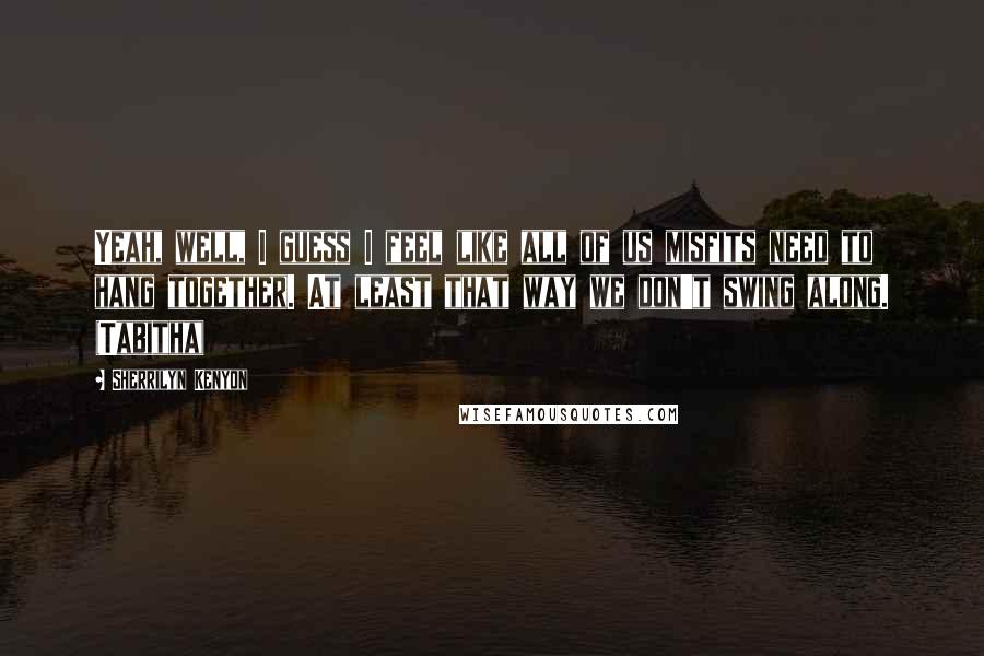 Sherrilyn Kenyon Quotes: Yeah, well, I guess I feel like all of us misfits need to hang together. At least that way we don't swing along. (Tabitha)