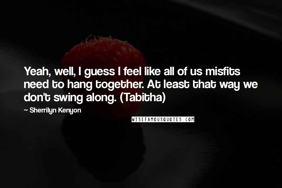 Sherrilyn Kenyon Quotes: Yeah, well, I guess I feel like all of us misfits need to hang together. At least that way we don't swing along. (Tabitha)