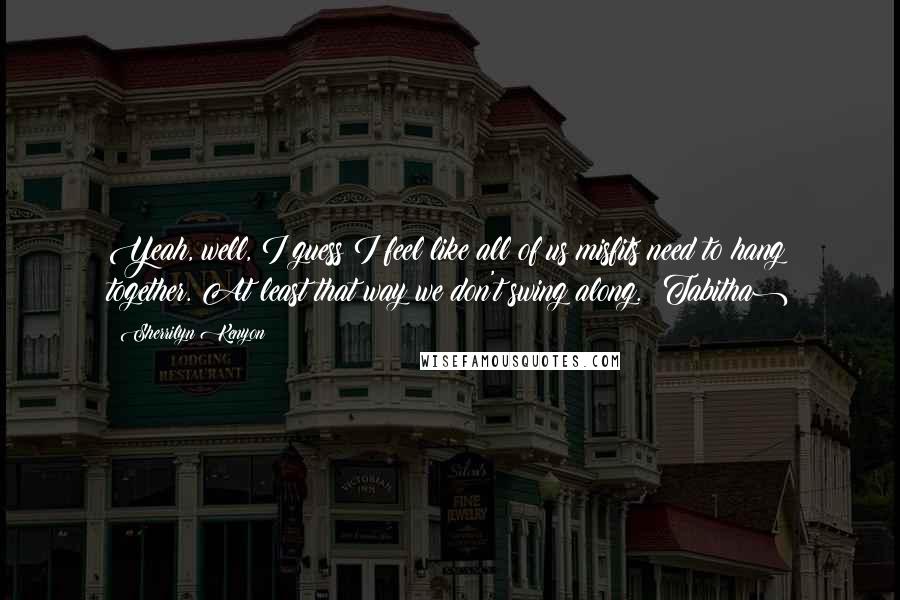 Sherrilyn Kenyon Quotes: Yeah, well, I guess I feel like all of us misfits need to hang together. At least that way we don't swing along. (Tabitha)