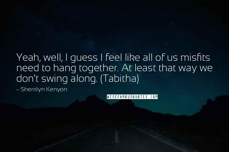 Sherrilyn Kenyon Quotes: Yeah, well, I guess I feel like all of us misfits need to hang together. At least that way we don't swing along. (Tabitha)