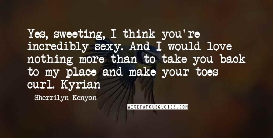 Sherrilyn Kenyon Quotes: Yes, sweeting, I think you're incredibly sexy. And I would love nothing more than to take you back to my place and make your toes curl.-Kyrian