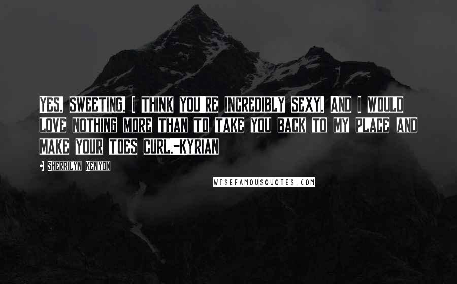 Sherrilyn Kenyon Quotes: Yes, sweeting, I think you're incredibly sexy. And I would love nothing more than to take you back to my place and make your toes curl.-Kyrian