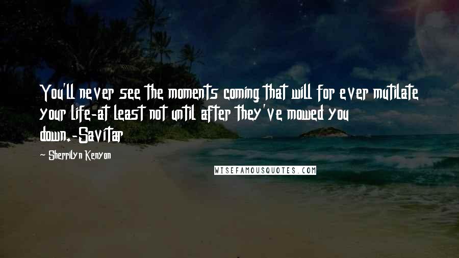 Sherrilyn Kenyon Quotes: You'll never see the moments coming that will for ever mutilate your life-at least not until after they've mowed you down.-Savitar