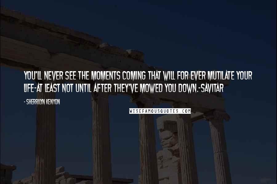 Sherrilyn Kenyon Quotes: You'll never see the moments coming that will for ever mutilate your life-at least not until after they've mowed you down.-Savitar