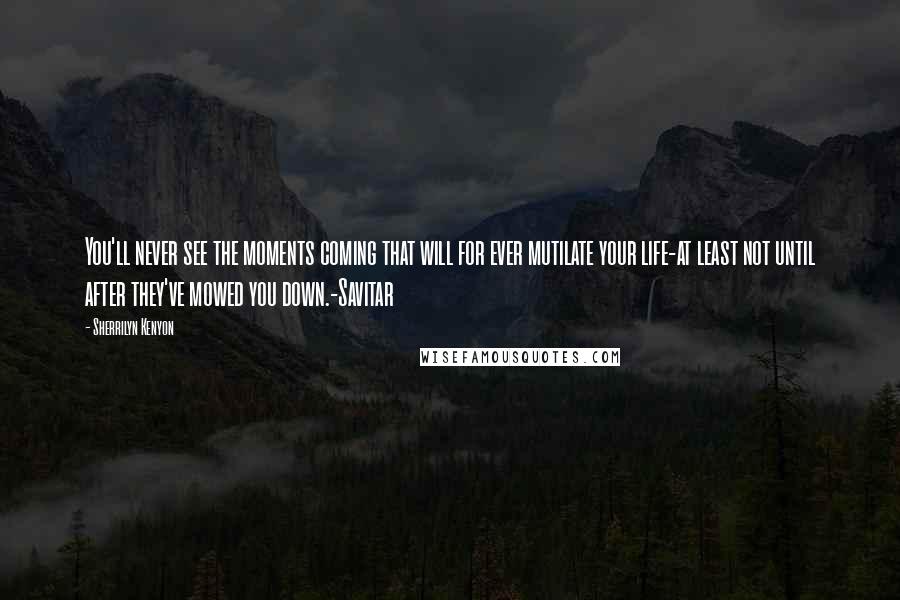 Sherrilyn Kenyon Quotes: You'll never see the moments coming that will for ever mutilate your life-at least not until after they've mowed you down.-Savitar