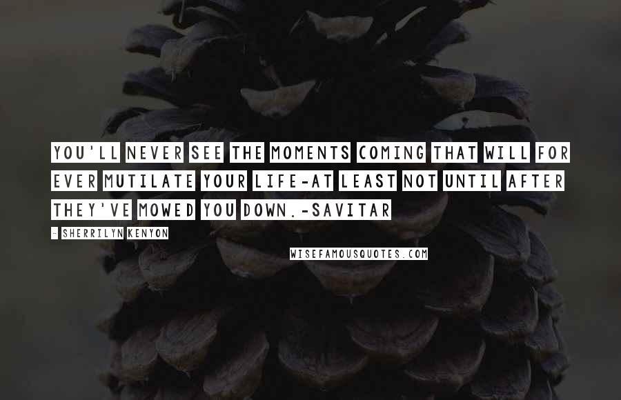 Sherrilyn Kenyon Quotes: You'll never see the moments coming that will for ever mutilate your life-at least not until after they've mowed you down.-Savitar