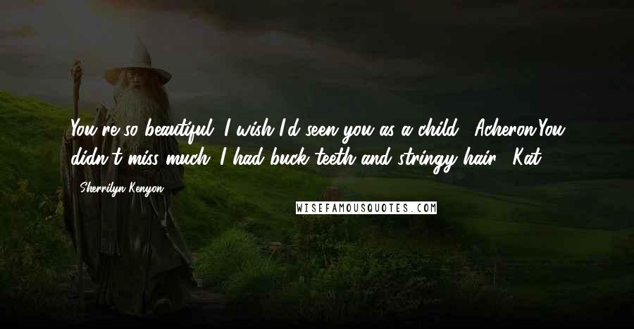 Sherrilyn Kenyon Quotes: You're so beautiful. I wish I'd seen you as a child. (Acheron)You didn't miss much. I had buck teeth and stringy hair. (Kat)