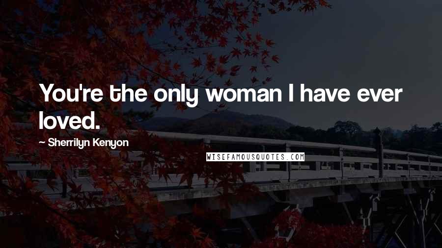 Sherrilyn Kenyon Quotes: You're the only woman I have ever loved.