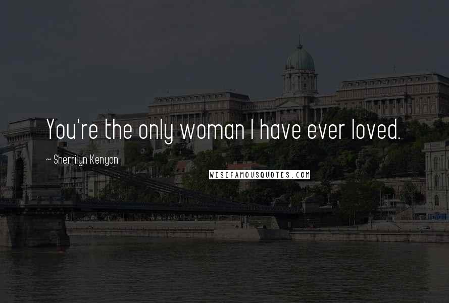 Sherrilyn Kenyon Quotes: You're the only woman I have ever loved.