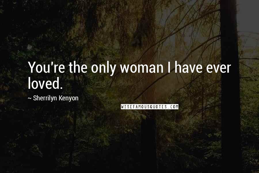 Sherrilyn Kenyon Quotes: You're the only woman I have ever loved.