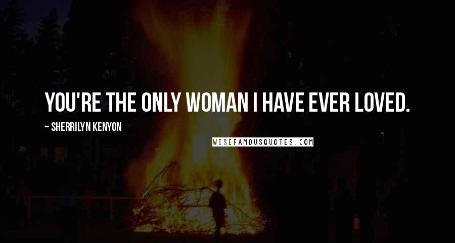 Sherrilyn Kenyon Quotes: You're the only woman I have ever loved.