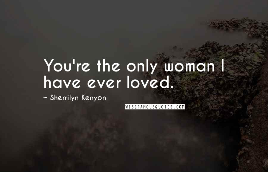 Sherrilyn Kenyon Quotes: You're the only woman I have ever loved.