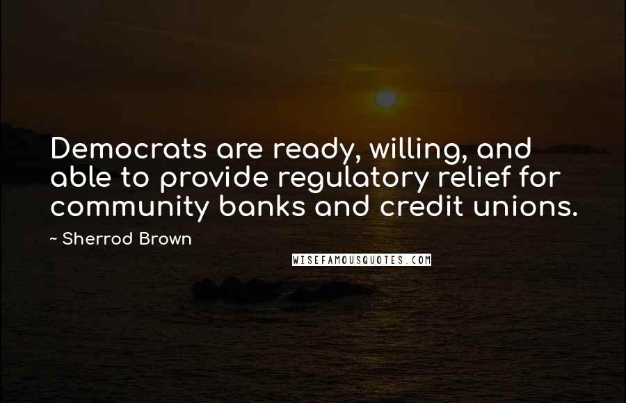 Sherrod Brown Quotes: Democrats are ready, willing, and able to provide regulatory relief for community banks and credit unions.