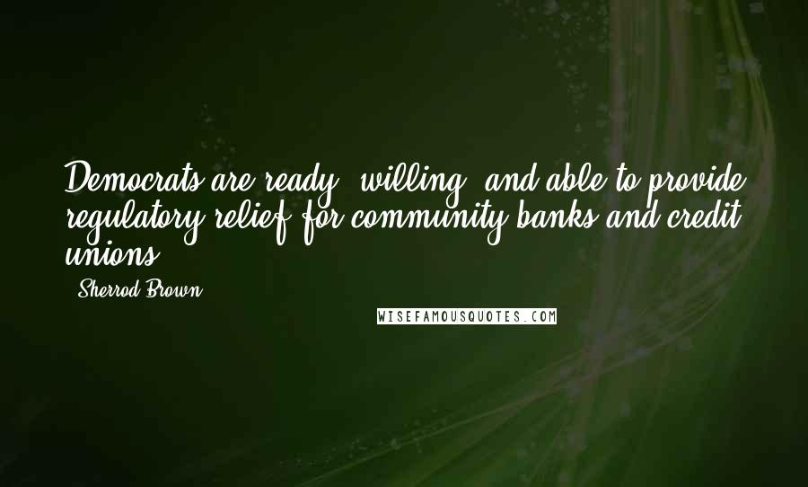 Sherrod Brown Quotes: Democrats are ready, willing, and able to provide regulatory relief for community banks and credit unions.