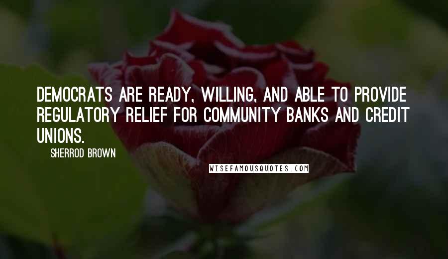 Sherrod Brown Quotes: Democrats are ready, willing, and able to provide regulatory relief for community banks and credit unions.