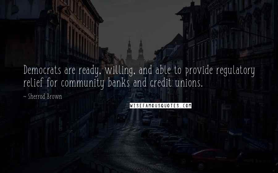 Sherrod Brown Quotes: Democrats are ready, willing, and able to provide regulatory relief for community banks and credit unions.