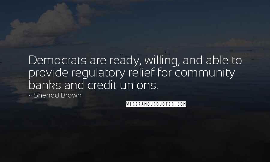 Sherrod Brown Quotes: Democrats are ready, willing, and able to provide regulatory relief for community banks and credit unions.