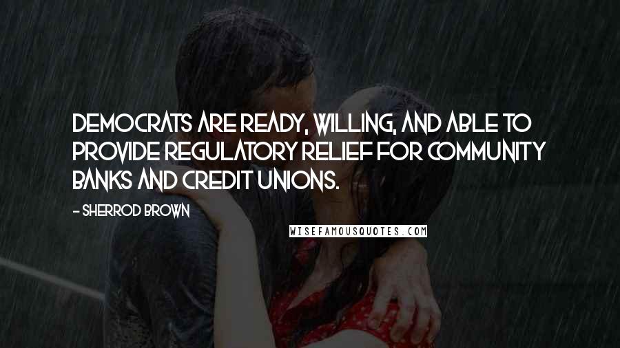 Sherrod Brown Quotes: Democrats are ready, willing, and able to provide regulatory relief for community banks and credit unions.