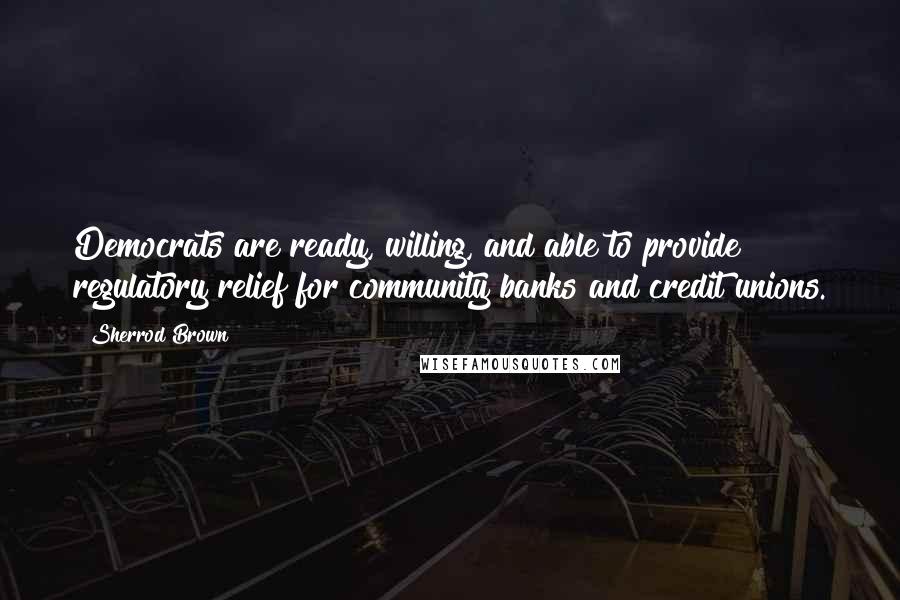 Sherrod Brown Quotes: Democrats are ready, willing, and able to provide regulatory relief for community banks and credit unions.