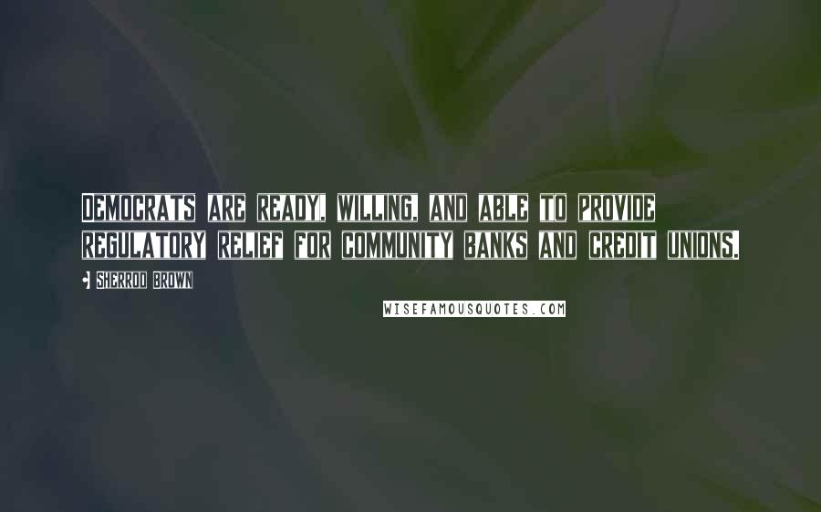 Sherrod Brown Quotes: Democrats are ready, willing, and able to provide regulatory relief for community banks and credit unions.