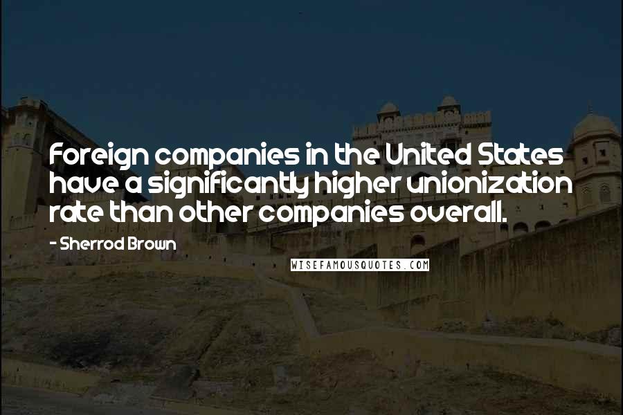 Sherrod Brown Quotes: Foreign companies in the United States have a significantly higher unionization rate than other companies overall.