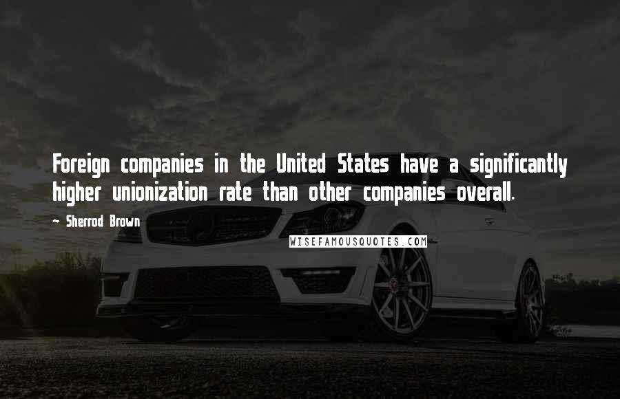 Sherrod Brown Quotes: Foreign companies in the United States have a significantly higher unionization rate than other companies overall.