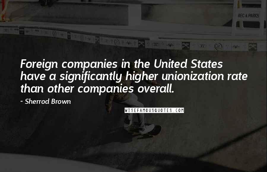 Sherrod Brown Quotes: Foreign companies in the United States have a significantly higher unionization rate than other companies overall.