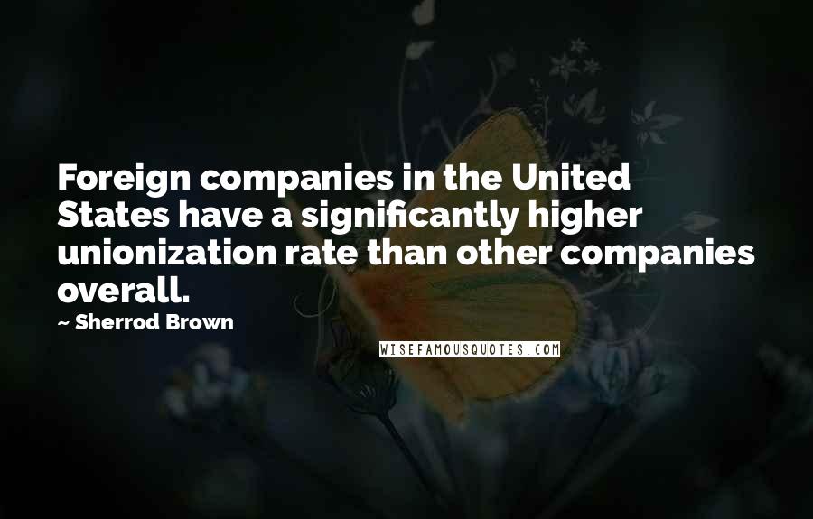 Sherrod Brown Quotes: Foreign companies in the United States have a significantly higher unionization rate than other companies overall.