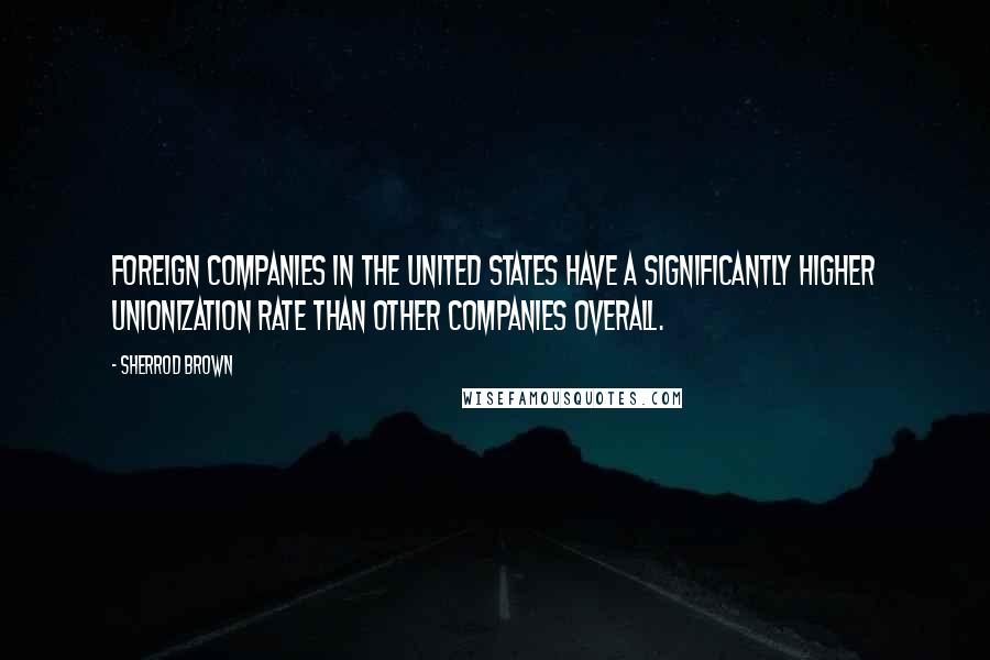 Sherrod Brown Quotes: Foreign companies in the United States have a significantly higher unionization rate than other companies overall.