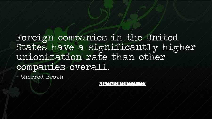 Sherrod Brown Quotes: Foreign companies in the United States have a significantly higher unionization rate than other companies overall.