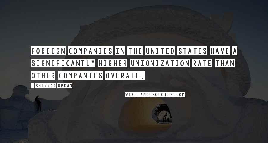 Sherrod Brown Quotes: Foreign companies in the United States have a significantly higher unionization rate than other companies overall.