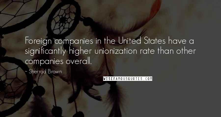 Sherrod Brown Quotes: Foreign companies in the United States have a significantly higher unionization rate than other companies overall.