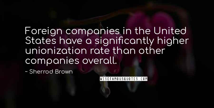 Sherrod Brown Quotes: Foreign companies in the United States have a significantly higher unionization rate than other companies overall.