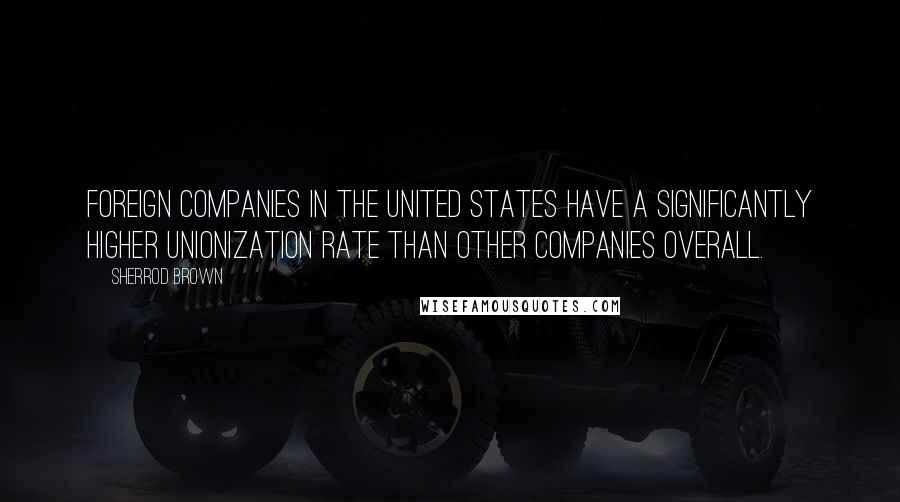 Sherrod Brown Quotes: Foreign companies in the United States have a significantly higher unionization rate than other companies overall.