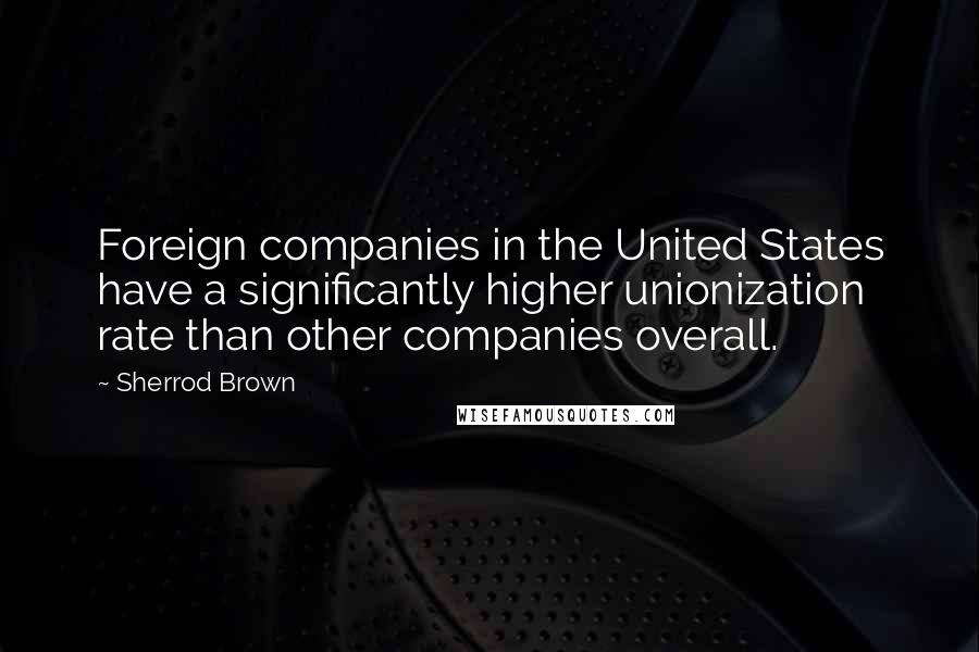 Sherrod Brown Quotes: Foreign companies in the United States have a significantly higher unionization rate than other companies overall.