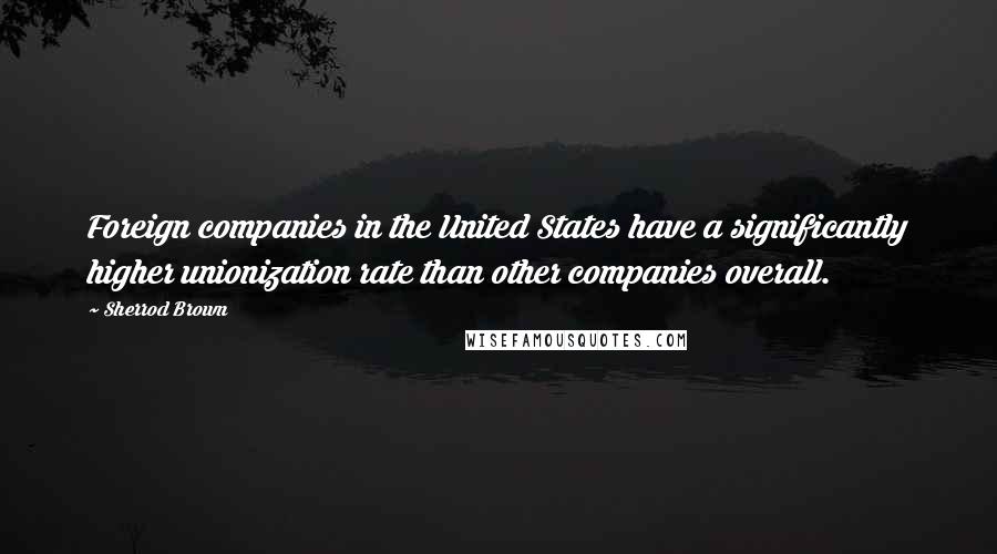 Sherrod Brown Quotes: Foreign companies in the United States have a significantly higher unionization rate than other companies overall.