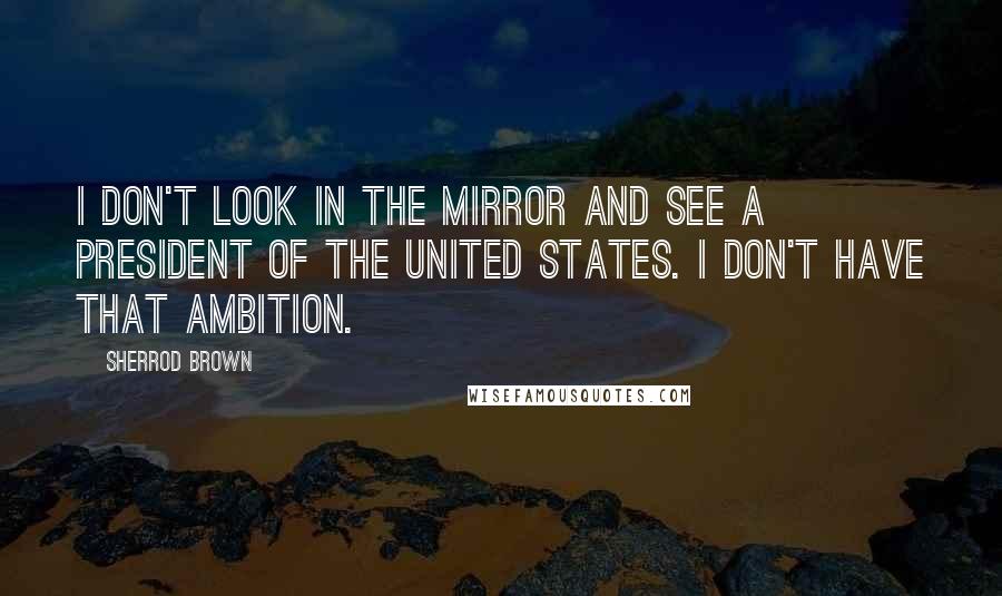 Sherrod Brown Quotes: I don't look in the mirror and see a president of the United States. I don't have that ambition.