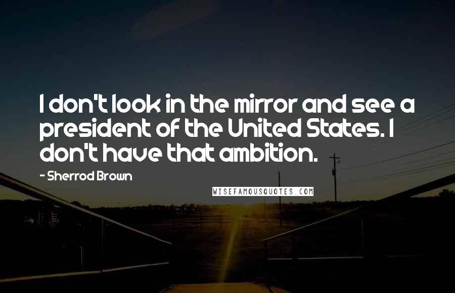 Sherrod Brown Quotes: I don't look in the mirror and see a president of the United States. I don't have that ambition.