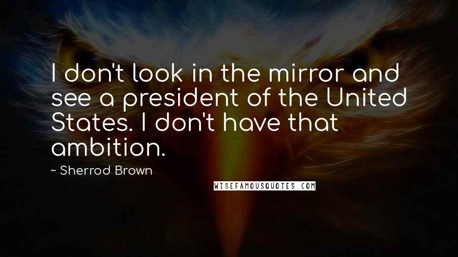 Sherrod Brown Quotes: I don't look in the mirror and see a president of the United States. I don't have that ambition.