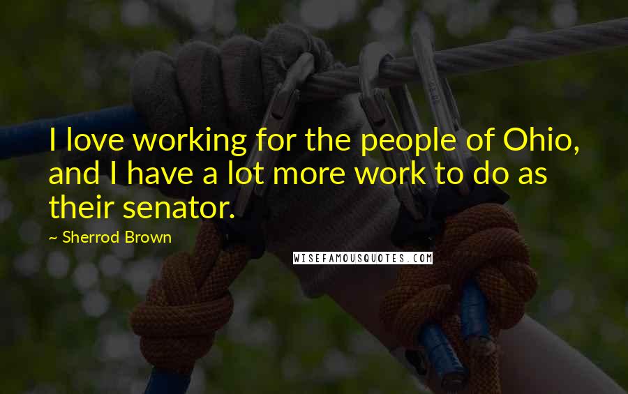 Sherrod Brown Quotes: I love working for the people of Ohio, and I have a lot more work to do as their senator.