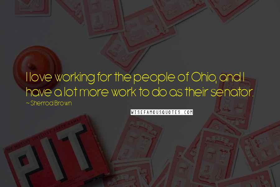 Sherrod Brown Quotes: I love working for the people of Ohio, and I have a lot more work to do as their senator.