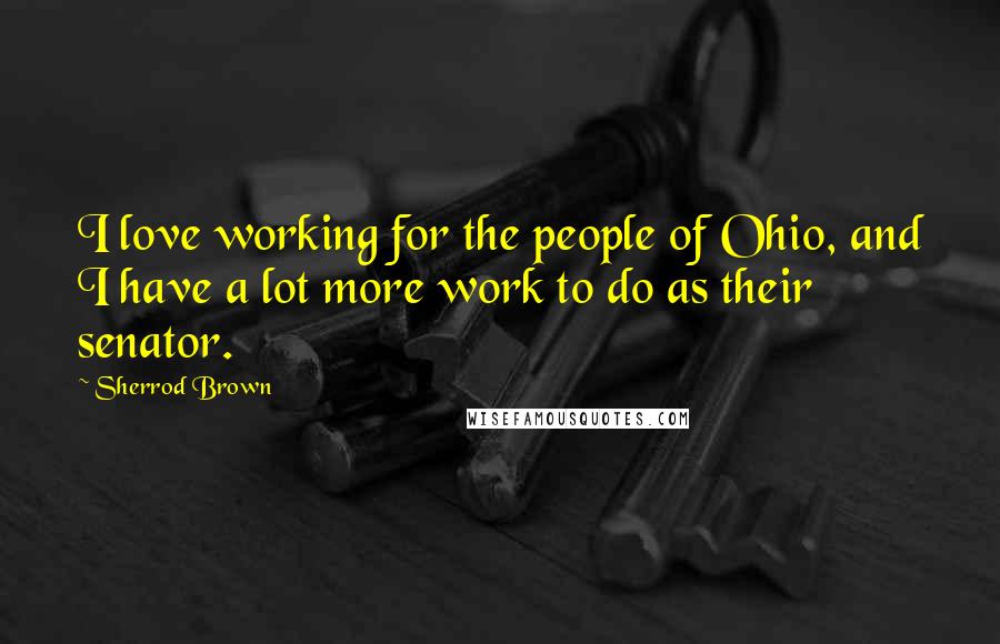 Sherrod Brown Quotes: I love working for the people of Ohio, and I have a lot more work to do as their senator.