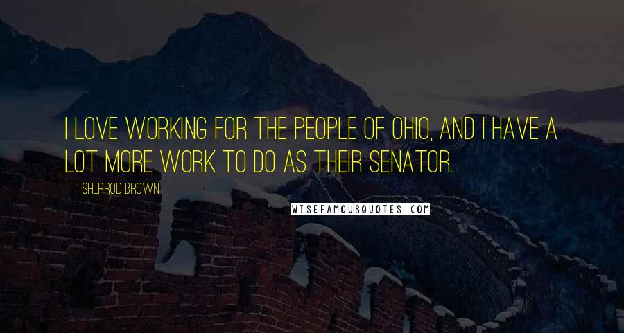 Sherrod Brown Quotes: I love working for the people of Ohio, and I have a lot more work to do as their senator.