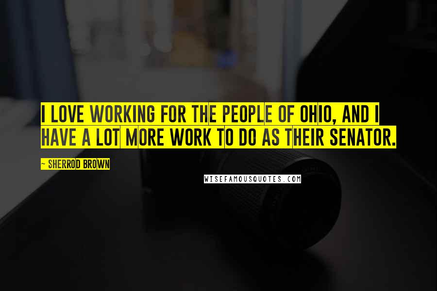 Sherrod Brown Quotes: I love working for the people of Ohio, and I have a lot more work to do as their senator.