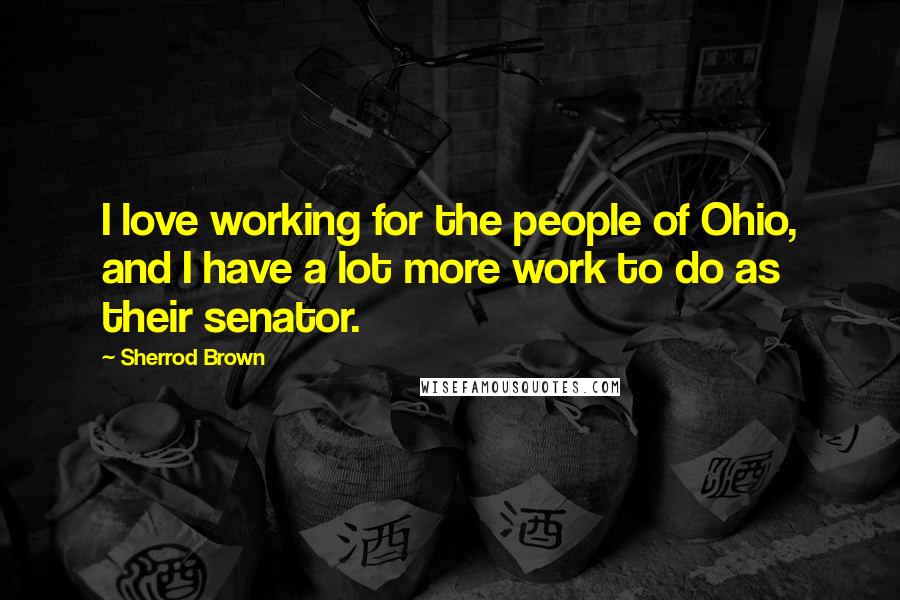 Sherrod Brown Quotes: I love working for the people of Ohio, and I have a lot more work to do as their senator.