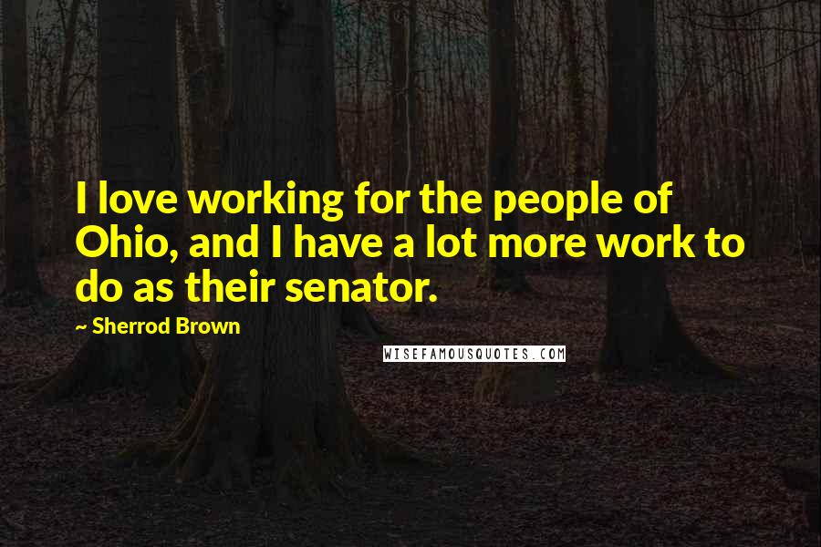 Sherrod Brown Quotes: I love working for the people of Ohio, and I have a lot more work to do as their senator.