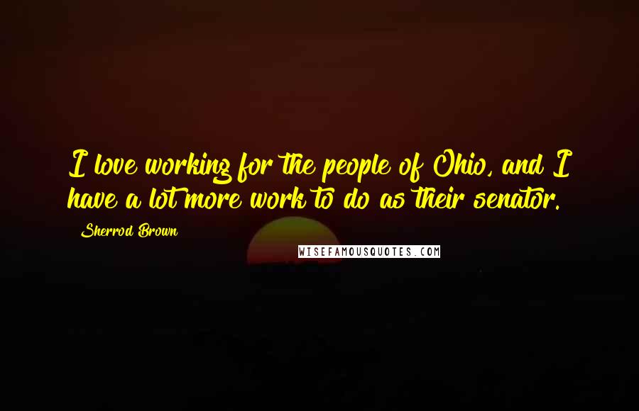 Sherrod Brown Quotes: I love working for the people of Ohio, and I have a lot more work to do as their senator.