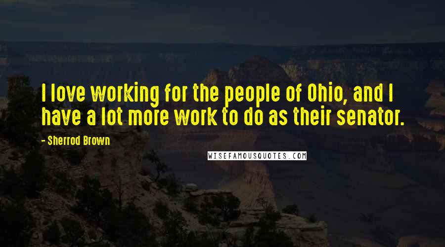 Sherrod Brown Quotes: I love working for the people of Ohio, and I have a lot more work to do as their senator.