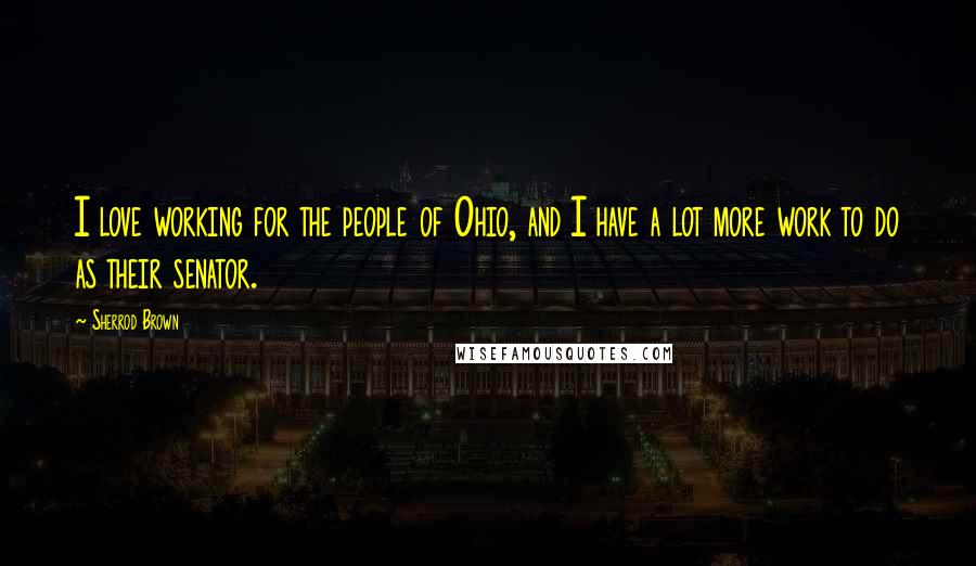 Sherrod Brown Quotes: I love working for the people of Ohio, and I have a lot more work to do as their senator.